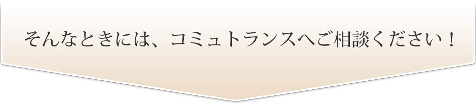 お困りの時は、コミュトランスへご相談ください！